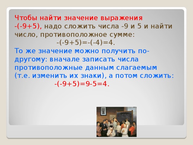 Чтобы найти значение выражения -(-9+5),  надо сложить числа -9 и 5 и найти число, противоположное сумме:  -(-9+5)=-(-4)=4. То же значение можно получить по- другому: вначале записать числа противоположные данным слагаемым (т.е. изменить их знаки), а потом сложить:  -(-9+5)=9-5=4.  