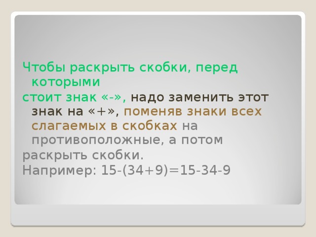 Чтобы раскрыть скобки, перед которыми стоит знак «-», надо заменить этот знак на «+»,  поменяв знаки всех слагаемых в скобках  на противоположные, а потом раскрыть скобки. Например: 15-(34+9)=15-34-9       