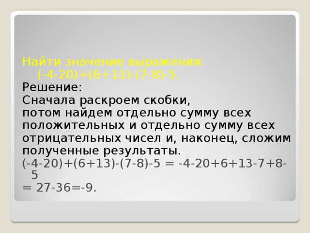 Найти значение выражения:  (-4-20)+(6+13)-(7-8)-5. Решение: Сначала раскроем скобки, потом найдем отдельно сумму всех положительных и отдельно сумму всех отрицательных чисел и, наконец, сложим полученные результаты. (-4-20)+(6+13)-(7-8)-5 = -4-20+6+13-7+8-5 = 27-36=-9.  
