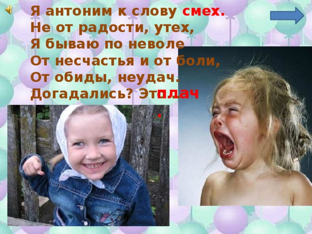 Я антоним к слову смех. Не от радости, утех, Я бываю по неволе От несчастья и от боли, От обиды, неудач. Догадались? Это… плач. 