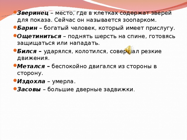 Зверинец – место, где в клетках содержат зверей для показа. Сейчас он называется зоопарком. Барин – богатый человек, который имеет прислугу. Ощетиниться – поднять шерсть на спине, готовясь защищаться или нападать. Бился – ударялся, колотился, совершал резкие движения. Метался – беспокойно двигался из стороны в сторону. Издохла  – умерла. Засовы – большие дверные задвижки .  