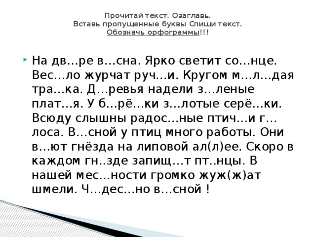 Прочитай текст. Озаглавь.  Вставь пропущенные буквы Спиши текст.  Обозначь орфограммы !!!   На дв…ре в…сна. Ярко светит со…нце. Вес…ло журчат руч…и. Кругом м…л…дая тра…ка. Д…ревья надели з…леные плат…я. У б…рё…ки з…лотые серё…ки. Всюду слышны радос…ные птич…и г…лоса. В…сной у птиц много работы. Они в…ют гнёзда на липовой ал(л)ее. Скоро в каждом гн..зде запищ…т пт..нцы. В нашей мес…ности громко жуж(ж)ат шмели. Ч…дес…но в…сной ! 