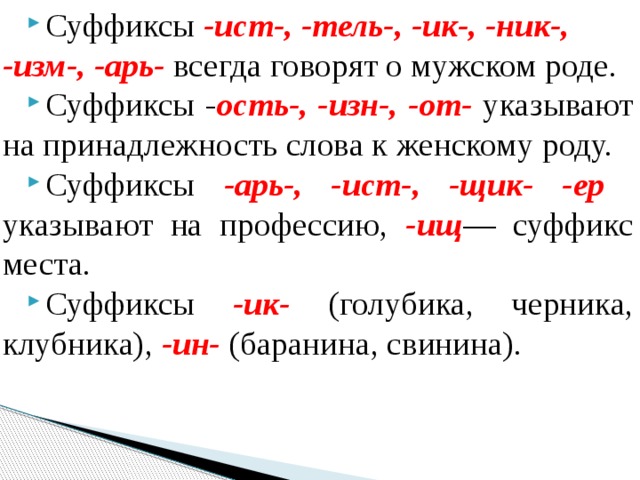 Суффиксы -ист-, -тель-, -ик-, -ник-, -изм-, -арь-  всегда го­ворят о мужском роде. Суффиксы - ость-, -изн-, -от- указывают на принадлежность слова к женскому роду. Суффиксы -арь-, -ист-, -щик- -ер указывают на профес­сию, -ищ — суффикс места. Суффиксы -ик- (голубика, черника, клубника), -ин- (барани­на, свинина). 