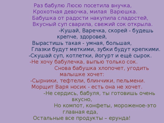  Раз бабулю Люсю посетила внучка,  Крохотная девочка, милая Варюшка.  Бабушка от радости накупила сладостей,  Вкусный суп сварила, свежий сок открыла.   -Кушай, Варечка, скорей - будешь крепче, здоровей,  Вырастишь такая - умная, большая,  Глазки будут меткими, зубки будут крепкими.  -Скушай суп, котлетки, йогурт и ещё сырок.   -Не хочу бабулечка, выпью только сок.  Снова бабушка хлопочет, угодить малышке хочет:  -Сырники, тефтели, блинчики, пельмени.  Морщит Варя носик - есть она не хочет.   -Не сердись, бабуля, ты готовишь очень вкусно,  Но компот, конфеты, мороженое-это главная еда,  Остальные все продукты – ерунда! 
