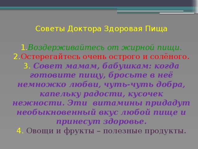 Советы Доктора Здоровая Пища   1. Воздерживайтесь от жирной пищи.  2. Остерегайтесь очень острого и солёного.  3. Совет мамам, бабушкам: когда готовите пищу, бросьте в неё немножко любви, чуть-чуть добра, капельку радости, кусочек нежности. Эти витамины придадут необыкновенный вкус любой пище и принесут здоровье.  4. Овощи и фрукты – полезные продукты.   