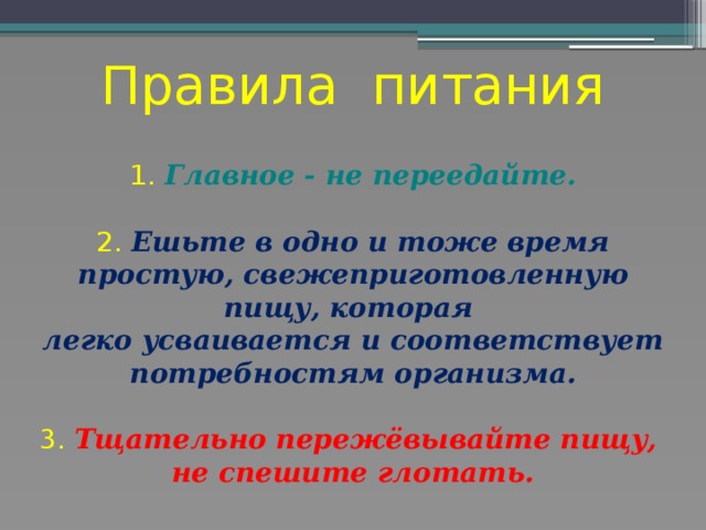 Правила питания   1. Главное - не переедайте.   2. Ешьте в одно и тоже время простую, свежеприготовленную пищу, которая  легко усваивается и соответствует потребностям организма.   3. Тщательно пережёвывайте пищу,  не спешите глотать.   
