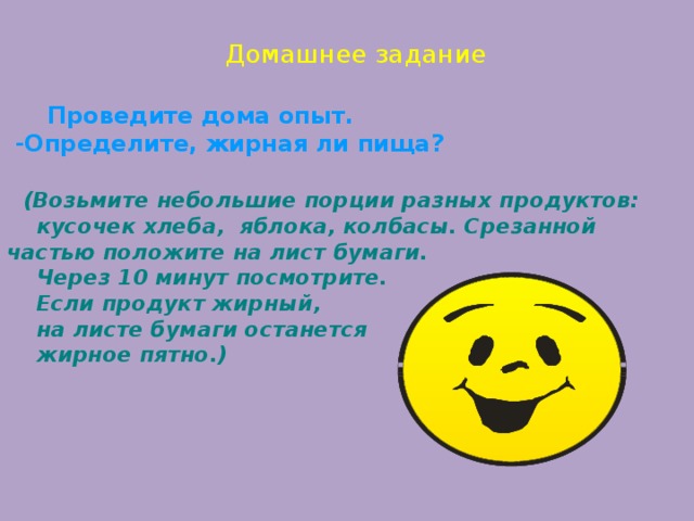   И тог занятия   - Что нового вы узнали?  - Какая пища необходима человеку?         Домашнее задание   Проведите дома опыт.  -Определите, жирная ли пища?   (Возьмите небольшие порции разных продуктов: кусочек хлеба, яблока, колбасы. Срезанной частью положите на лист бумаги.  Через 10 минут посмотрите.  Если продукт жирный,  на листе бумаги останется  жирное пятно.)          