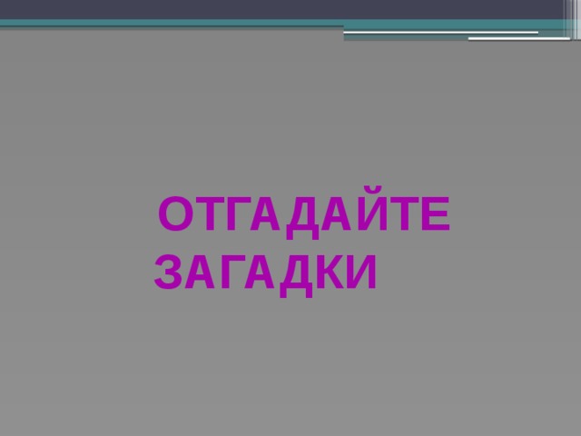      ОТГАДАЙТЕ  ЗАГАДКИ   