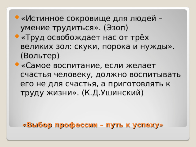 «Истинное сокровище для людей – умение трудиться». (Эзоп) «Труд освобождает нас от трёх великих зол: скуки, порока и нужды». (Вольтер) «Самое воспитание, если желает счастья человеку, должно воспитывать его не для счастья, а приготовлять к труду жизни». (К.Д.Ушинский)    «Выбор профессии – путь к успеху» 