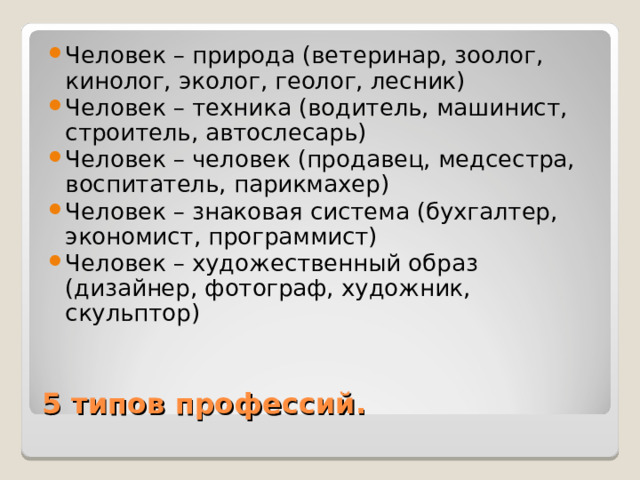 Человек – природа (ветеринар, зоолог, кинолог, эколог, геолог, лесник) Человек – техника (водитель, машинист, строитель, автослесарь) Человек – человек (продавец, медсестра, воспитатель, парикмахер) Человек – знаковая система (бухгалтер, экономист, программист) Человек – художественный образ (дизайнер, фотограф, художник, скульптор) 5 типов профессий. 