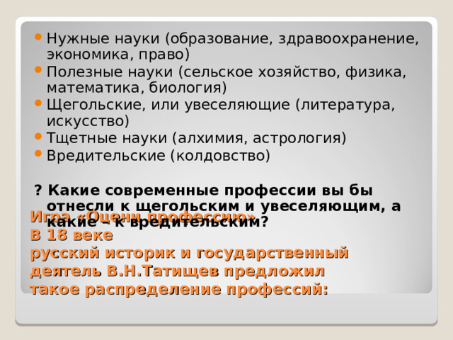 Нужные науки (образование, здравоохранение, экономика, право) Полезные науки (сельское хозяйство, физика, математика, биология) Щегольские, или увеселяющие (литература, искусство) Тщетные науки (алхимия, астрология) Вредительские (колдовство) ? Какие современные профессии вы бы отнесли к щегольским и увеселяющим, а какие – к вредительским?  Игра «Оцени профессию»  В 18 веке  русский историк и государственный деятель В.Н.Татищев предложил  такое распределение профессий: 