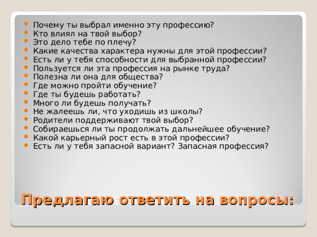 Почему ты выбрал именно эту профессию? Кто влиял на твой выбор? Это дело тебе по плечу? Какие качества характера нужны для этой профессии? Есть ли у тебя способности для выбранной профессии? Пользуется ли эта профессия на рынке труда? Полезна ли она для общества? Где можно пройти обучение? Где ты будешь работать? Много ли будешь получать? Не жалеешь ли, что уходишь из школы? Родители поддерживают твой выбор? Собираешься ли ты продолжать дальнейшее обучение? Какой карьерный рост есть в этой профессии? Есть ли у тебя запасной вариант? Запасная профессия? Предлагаю ответить на вопросы: 
