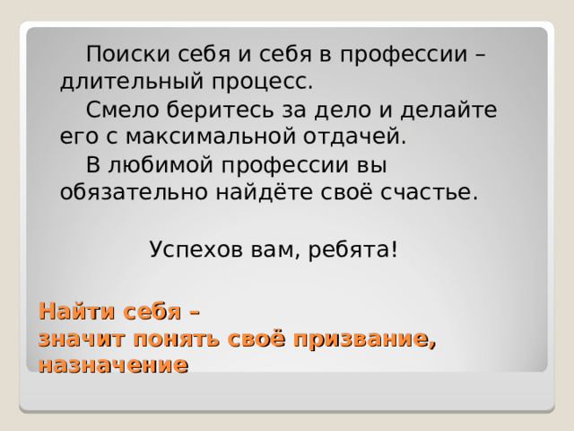  Поиски себя и себя в профессии – длительный процесс.  Смело беритесь за дело и делайте его с максимальной отдачей.  В любимой профессии вы обязательно найдёте своё счастье.  Успехов вам, ребята! Найти себя –  значит понять своё призвание, назначение 
