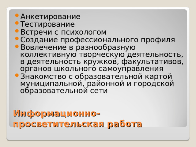 Анкетирование Тестирование Встречи с психологом Создание профессионального профиля Вовлечение в разнообразную коллективную творческую деятельность, в деятельность кружков, факультативов, органов школьного самоуправления Знакомство с образовательной картой муниципальной, районной и городской образовательной сети  Информационно-просветительская работа 