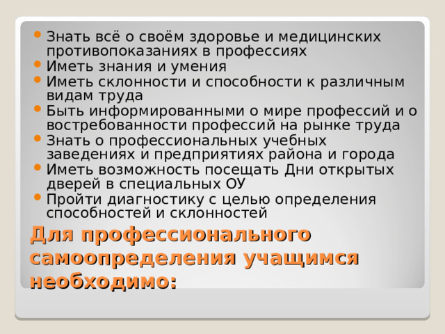 Знать всё о своём здоровье и медицинских противопоказаниях в профессиях Иметь знания и умения Иметь склонности и способности к различным видам труда Быть информированными о мире профессий и о востребованности профессий на рынке труда Знать о профессиональных учебных заведениях и предприятиях района и города Иметь возможность посещать Дни открытых дверей в специальных ОУ Пройти диагностику с целью определения способностей и склонностей Для профессионального самоопределения учащимся необходимо: 