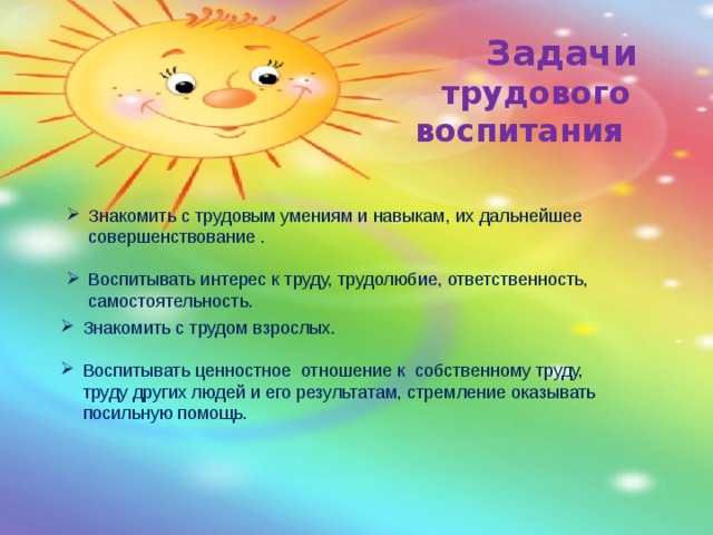  Задачи  трудового воспитания Знакомить с трудовым умениям и навыкам, их дальнейшее совершенствование . Воспитывать интерес к труду, трудолюбие, ответственность, самостоятельность. Знакомить с трудом взрослых. Воспитывать ценностное отношение к собственному труду, труду других людей и его результатам, стремление оказывать посильную помощь. 