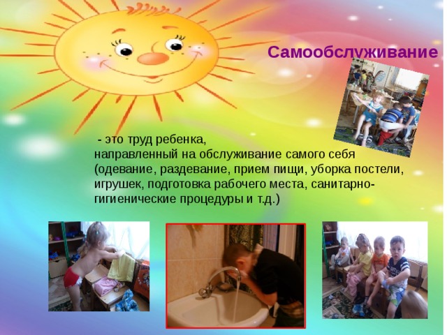 Самообслуживание  - это труд ребенка, направленный на обслуживание самого себя (одевание, раздевание, прием пищи, уборка постели, игрушек, подготовка рабочего места, санитарно-гигиенические процедуры и т.д.) 