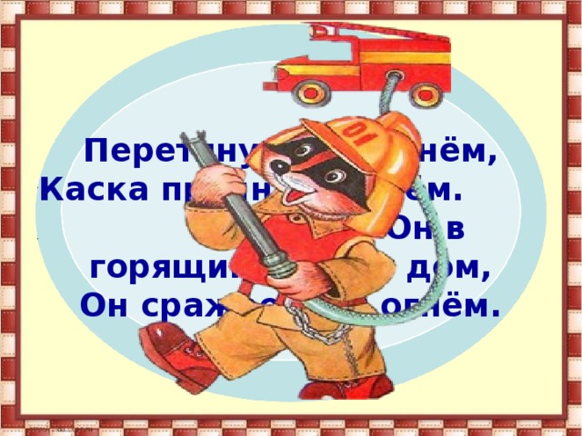 Перетянут он ремнём, Каска прочная на нём. Он в горящий входит дом, Он сражается с огнём. 