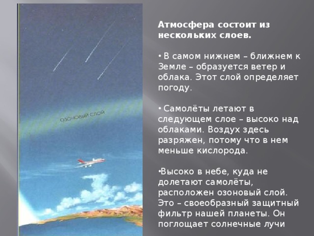 Атмосфера состоит из нескольких слоев.   В самом нижнем – ближнем к Земле – образуется ветер и облака. Этот слой определяет погоду.  Самолёты летают в следующем слое – высоко над облаками. Воздух здесь разряжен, потому что в нем меньше кислорода. Высоко в небе, куда не долетают самолёты, расположен озоновый слой. Это – своеобразный защитный фильтр нашей планеты. Он поглощает солнечные лучи 