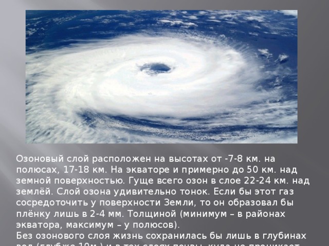 Озоновый слой расположен на высотах от -7-8 км. на полюсах, 17-18 км. На экваторе и примерно до 50 км. над земной поверхностью. Гуще всего озон в слое 22-24 км. над землёй. Слой озона удивительно тонок. Если бы этот газ сосредоточить у поверхности Земли, то он образовал бы плёнку лишь в 2-4 мм. Толщиной (минимум – в районах экватора, максимум – у полюсов). Без озонового слоя жизнь сохранилась бы лишь в глубинах вод (глубже 10м.) и в тех слоях почвы, куда не проникает солнечная радиация . 
