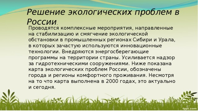 Решение экологических проблем в России . Проводятся комплексные мероприятия, направленные на стабилизацию и смягчение экологической обстановки в промышленных регионах Сибири и Урала, в которых зачастую используются инновационные технологии. Внедряются энергосберегающие программы на территории страны. Усиливается надзор за гидротехническими сооружениями. Ниже показана карта экологических проблем России, обозначены города и регионы комфортного проживания. Несмотря на то что карта выполнена в 2000 годах, это актуально и сегодня. 