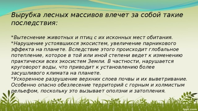 Вырубка лесных массивов влечет за собой такие последствия:  *Вытеснение животных и птиц с их исконных мест обитания. *Нарушение устоявшихся экосистем, увеличение парникового эффекта на планете. Вследствие этого происходит глобальное потепление, которое в той или иной степени ведет к изменению практически всех экосистем Земли. В частности, нарушается круговорот воды, что приводит к установлению более засушливого климата на планете. *Ускоренное разрушение верхних слоев почвы и их выветривание. Особенно опасно обезлесение территорий с горным и холмистым рельефом, поскольку это вызывает оползни и затопления. 