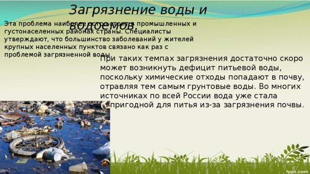 Загрязнение воды и водоемов. Эта проблема наиболее остро стоит в промышленных и густонаселенных районах страны. Специалисты утверждают, что большинство заболеваний у жителей крупных населенных пунктов связано как раз с проблемой загрязненной воды. При таких темпах загрязнения достаточно скоро может возникнуть дефицит питьевой воды, поскольку химические отходы попадают в почву, отравляя тем самым грунтовые воды. Во многих источниках по всей России вода уже стала непригодной для питья из-за загрязнения почвы. 