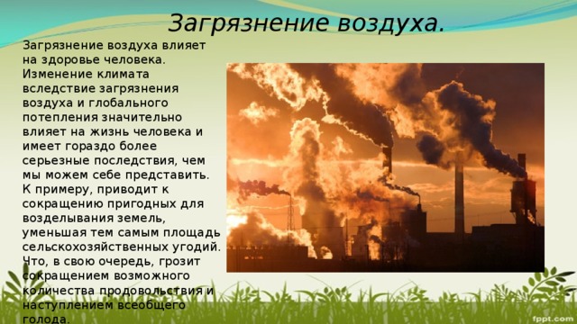 Загрязнение воздуха. Загрязнение воздуха влияет на здоровье человека. Изменение климата вследствие загрязнения воздуха и глобального потепления значительно влияет на жизнь человека и имеет гораздо более серьезные последствия, чем мы можем себе представить. К примеру, приводит к сокращению пригодных для возделывания земель, уменьшая тем самым площадь сельскохозяйственных угодий. Что, в свою очередь, грозит сокращением возможного количества продовольствия и наступлением всеобщего голода. 