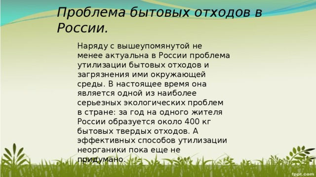 Проблема бытовых отходов в России. Наряду с вышеупомянутой не менее актуальна в России проблема утилизации бытовых отходов и загрязнения ими окружающей среды. В настоящее время она является одной из наиболее серьезных экологических проблем в стране: за год на одного жителя России образуется около 400 кг бытовых твердых отходов. А эффективных способов утилизации неорганики пока еще не придумано. 