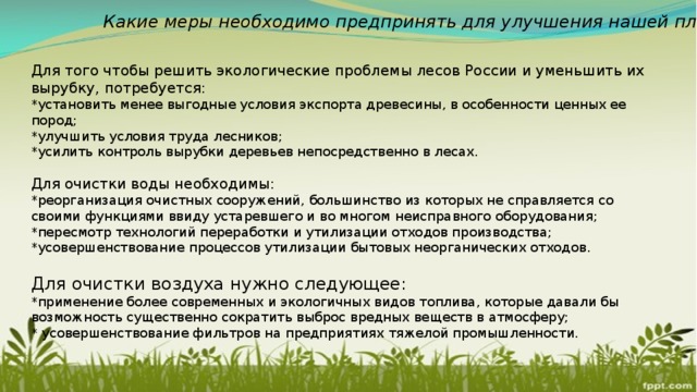 Какие меры необходимо предпринять для улучшения нашей планеты? Для того чтобы решить экологические проблемы лесов России и уменьшить их вырубку, потребуется: *установить менее выгодные условия экспорта древесины, в особенности ценных ее пород; *улучшить условия труда лесников; *усилить контроль вырубки деревьев непосредственно в лесах. Для очистки воды необходимы: *реорганизация очистных сооружений, большинство из которых не справляется со своими функциями ввиду устаревшего и во многом неисправного оборудования; *пересмотр технологий переработки и утилизации отходов производства; *усовершенствование процессов утилизации бытовых неорганических отходов. Для очистки воздуха нужно следующее: *применение более современных и экологичных видов топлива, которые давали бы возможность существенно сократить выброс вредных веществ в атмосферу; * усовершенствование фильтров на предприятиях тяжелой промышленности. 