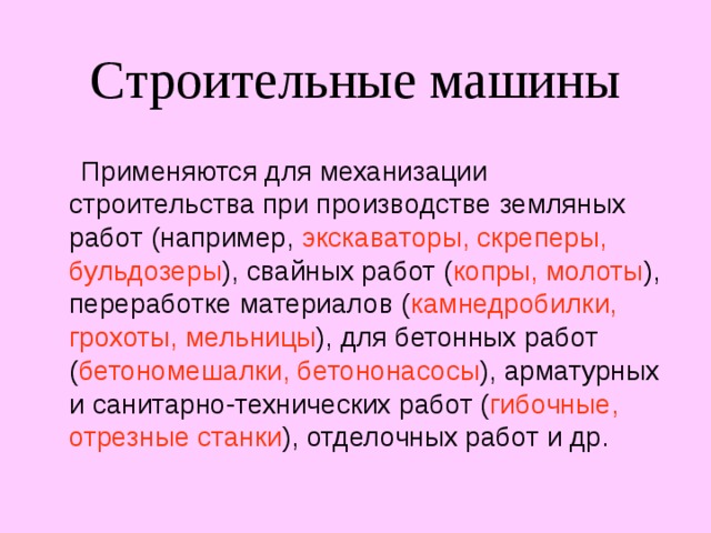 Строительные машины  Применяются для механизации строительства при производстве земляных работ (например, экскаваторы, скреперы, бульдозеры ), свайных работ ( копры, молоты ), переработке материалов ( камнедробилки, грохоты, мельницы ), для бетонных работ ( бетономешалки, бетононасосы ), арматурных и санитарно-технических работ ( гибочные, отрезные станки ), отделочных работ и др. 