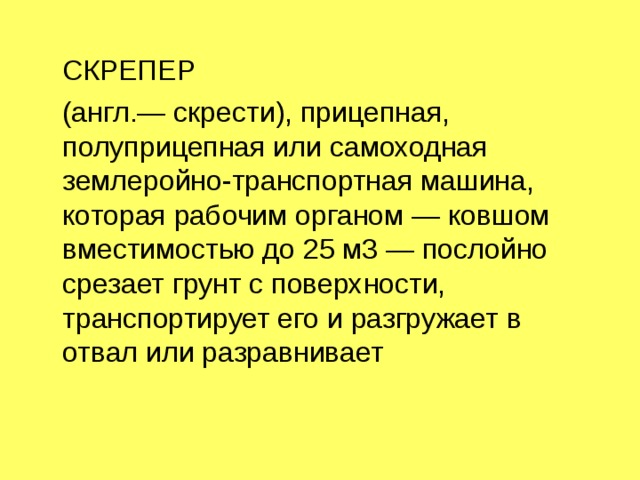  СКРЕПЕР  (англ.— скрести), прицепная, полуприцепная или самоходная землеройно-транспортная машина, которая рабочим органом — ковшом вместимостью до 25 м3 — послойно срезает грунт с поверхности, транспортирует его и разгружает в отвал или разравнивает 