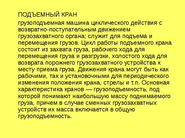  ПОДЪЕМНЫЙ КРАН  грузоподъемная машина циклического действия с возвратно-поступательным движением грузозахватного органа; служит для подъема и перемещения грузов. Цикл работы подъемного крана состоит из захвата груза, рабочего хода для перемещения груза и разгрузки, холостого хода для возврата порожнего грузозахватного устройства к месту приема груза. Движения крана могут быть как рабочими, так и установочными для периодического изменения положения крана, стрелы и т.п. Основная характеристика кранов — грузоподъемность, под которой понимают наибольшую массу поднимаемого груза, причем в случае сменных грузозахватных устройств их масса включается в общую грузоподъемность. 