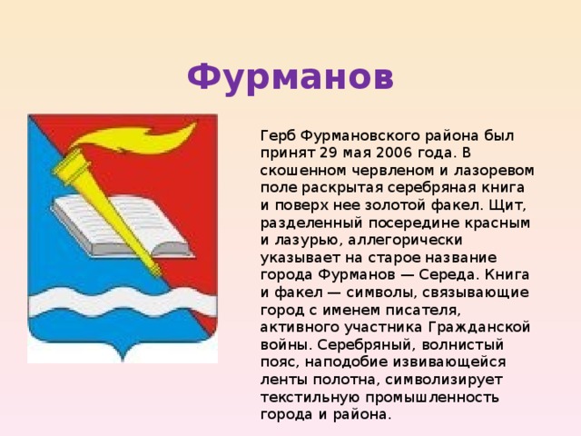 Фурманов Герб Фурмановского района был принят 29 мая 2006 года. В скошенном червленом и лазоревом поле раскрытая серебряная книга и поверх нее золотой факел. Щит, разделенный посередине красным и лазурью, аллегорически указывает на старое название города Фурманов — Середа. Книга и факел — символы, связывающие город с именем писателя, активного участника Гражданской войны. Серебряный, волнистый пояс, наподобие извивающейся ленты полотна, символизирует текстильную промышленность города и района. 