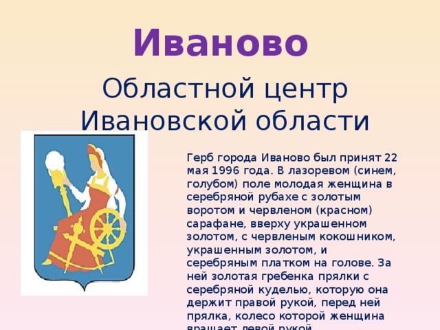 Иваново Областной центр Ивановской области Герб города Иваново был принят 22 мая 1996 года. В лазоревом (синем, голубом) поле молодая женщина в серебряной рубахе с золотым воротом и червленом (красном) сарафане, вверху украшенном золотом, с червленым кокошником, украшенным золотом, и серебряным платком на голове. За ней золотая гребенка прялки с серебряной куделью, которую она держит правой рукой, перед ней прялка, колесо которой женщина вращает левой рукой. 