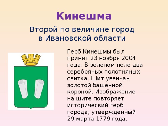 Кинешма Второй по величине город в Ивановской области Герб Кинешмы был принят 23 ноября 2004 года. В зеленом поле два серебряных полотняных свитка. Щит увенчан золотой башенной короной. Изображение на щите повторяет исторический герб города, утвержденный 29 марта 1779 года. 