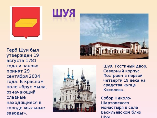 Шуя. Гостиный двор. Северный корпус. Построен в первой четверти 19 века на средства купца Киселева.. Собор Николо-Шартомского монастыря в селе Васильевском близ Шуи. Герб Шуи был утвержден 19 августа 1781 года и заново принят 29 сентября 2004 года. В красном поле «брус мыла, означающий славные находящиеся в городе мыльные заводы».  