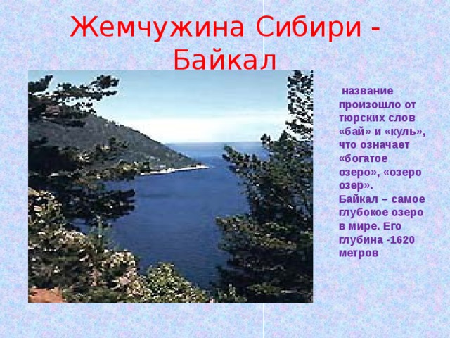 Жемчужина Сибири - Байкал  название произошло от тюрских слов «бай» и «куль», что означает «богатое озеро», «озеро озер». Байкал – самое глубокое озеро в мире. Его глубина -1620 метров . 