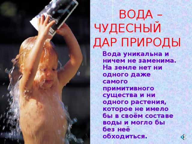  ВОДА – ЧУДЕСНЫЙ ДАР ПРИРОДЫ  Вода уникальна и ничем не заменима. На земле нет ни одного даже самого примитивного существа и ни одного растения, которое не имело бы в своём составе воды и могло бы без неё обходиться . 