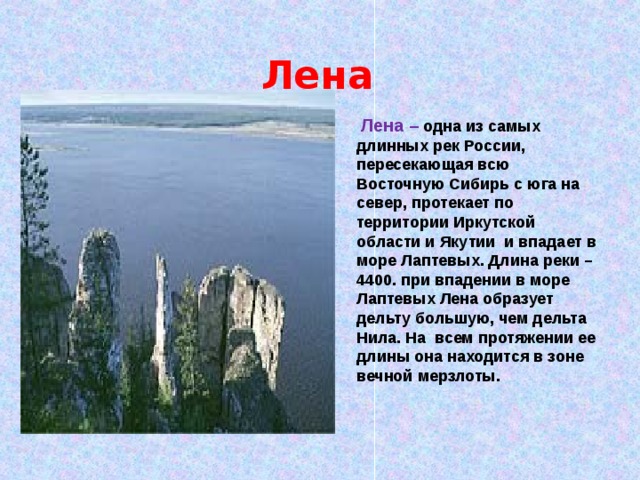  Лена  Лена –  одна из самых длинных рек России, пересекающая всю Восточную Сибирь с юга на север, протекает по территории Иркутской области и Якутии и впадает в море Лаптевых. Длина реки – 4400. при впадении в море Лаптевых Лена образует дельту большую, чем дельта Нила. На всем протяжении ее длины она находится в зоне вечной мерзлоты. 
