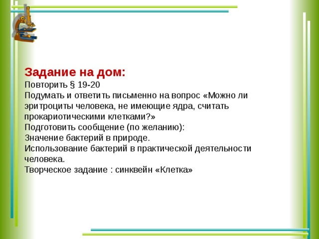 Задание на дом: Повторить § 19-20 Подумать и ответить письменно на вопрос «Можно ли эритроциты человека, не имеющие ядра, считать прокариотическими клетками?» Подготовить сообщение (по желанию): Значение бактерий в природе. Использование бактерий в практической деятельности человека. Творческое задание : синквейн «Клетка»  