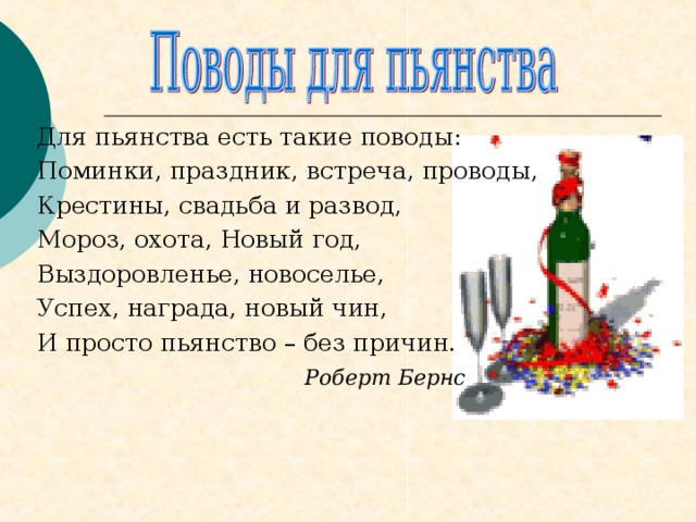 Для пьянства есть такие поводы: Поминки, праздник, встреча, проводы, Крестины, свадьба и развод, Мороз, охота, Новый год, Выздоровленье, новоселье, Успех, награда, новый чин, И просто пьянство – без причин.  Роберт Бернс  