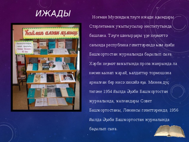 Ижады Ноғман Мусиндың тәүге ижади аҙымдары Стәрлетамаҡ уҡытыусылар институтында башлана. Тәүге шиғырҙары үҙе хеҙмәттә сағында республика гәзиттәрендә һәм әҙәби Башҡортостан журналында баҫылып сыға. Хәрби хеҙмәт ваҡытында проза жанрында ла көсөн һынап ҡарай, һалдаттар тормошона арналған бер нисә хикәйә яҙа. Минең дуҫ тигәне 1954 йылда Әҙәби Башҡортостан журналында, ҡалғандары Совет Башҡортостаны, Ленинсы гәзиттәрендә, 1956 йылда Әҙәби Башҡортостан журналында баҫылып сыға. 