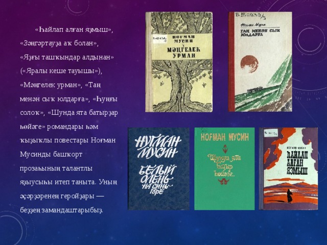 «Һайлап алған яҙмыш», «Зәңгәртауҙа аҡ болан», «Яҙғы ташҡындар алдынан» («Яралы кеше тауышы»), «Мәңгелек урман», «Таң менән сыҡ юлдарға», «Һуңғы солоҡ», «Шунда ята батырҙар һөйәге» романдары һәм ҡыҙыҡлы повестары Ноғман Мусинды башҡорт прозаһының талантлы яҙыусыһы итеп таныта. Уның әҫәрҙәренең геройҙары — беҙҙең замандаштарыбыҙ. 