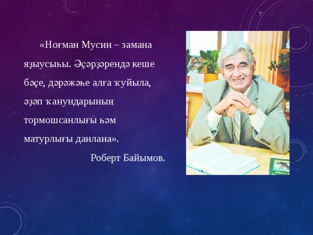 «Ноғман Мусин – замана яҙыусыһы. Әҫәрҙәрендә кеше бәҫе, дәрәжәһе алға ҡуйыла, әҙәп ҡанундарының тормошсанлығы һәм матурлығы данлана».  Роберт Байымов. 