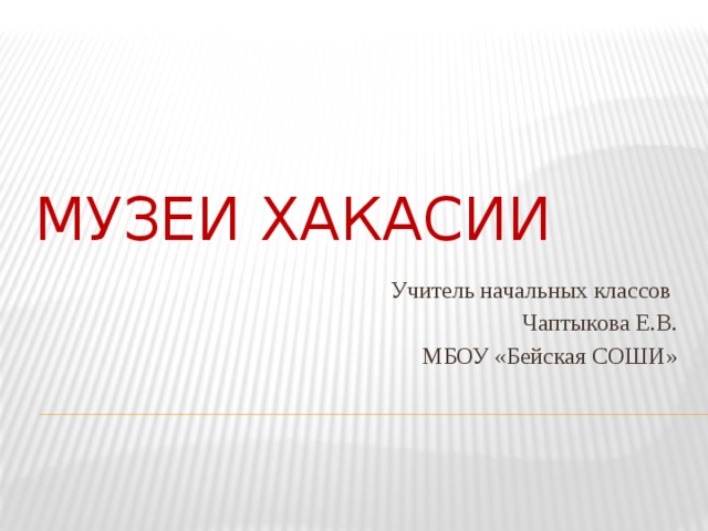 Музеи Хакасии Учитель начальных классов Чаптыкова Е.В. МБОУ «Бейская СОШИ» 