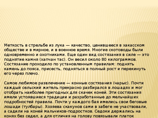 Меткость в стрельбе из лука — качество, ценившееся в хакасском обществе и в мирное, и в военное время. Многие скотоводы были одновременно и охотниками. Еще один вид состязания в силе — это поднятие камня (хапчан тас). Он весил около 80 килограммов. Состязание проходило по установленным правилам: поднять камень до пояса, присесть, подняться в полный рост и перекинуть его через плечо.   Самое любимое развлечение — конные состязания (чарыс). Почти каждый сельский житель прекрасно разбирался в лошадях и мог отобрать наиболее пригодных для скачек коней. Эти состязания имели устоявшиеся традиции и разработанные до мельчайших подробностей правила. Почти у каждого бая имелись свои беговые лошади (тулбары). Хозяева скакунов сами в забеге не участвовали, а садили на коней мальчиков-подростков. Седоки держались на конях без седел, а для отличия на голову повязывали платок определенного цвета 