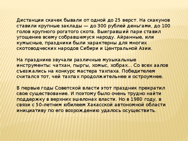 Дистанции скачек бывали от одной до 25 верст. На скакунов ставили крупные заклады — до 300 рублей деньгами, до 100 голов крупного рогатого скота. Выигравший пари ставил угощение всему собравшемуся народу. Айранные, или кумысные, праздники были характерны для многих скотоводческих народов Сибири и Центральной Азии.   На празднике звучали различные музыкальные инструменты: чатхан, пыргы, хомыс, хобрах... Со всех аалов съезжались на конкурс мастера тахпаха. Победителем считался тот, чей тахпах продолжительнее и остроумнее.   В первые годы Советской власти этот праздник прекратил свое существование. И поэтому было очень трудно найти поддержку в верхних эшелонах власти. Но в 1980 году, в связи с 50-летним юбилеем Хакасской автономной области инициативу по его возрождению удалось осуществить. 