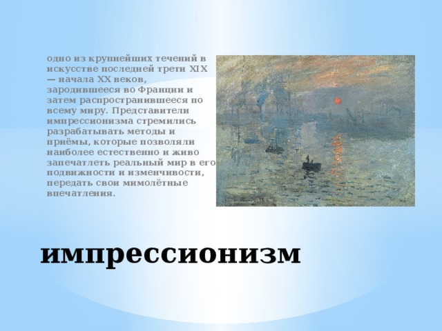 одно из крупнейших течений в искусстве последней трети XIX — начала XX веков, зародившееся во Франции и затем распространившееся по всему миру. Представители импрессионизма стремились разрабатывать методы и приёмы, которые позволяли наиболее естественно и живо запечатлеть реальный мир в его подвижности и изменчивости, передать свои мимолётные впечатления. импрессионизм 