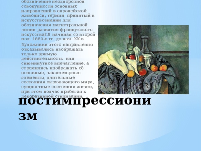 художественное направление, условное собирательное обозначение неоднородной совокупности основных направлений в европейской живописи; термин, принятый в искусствознании для обозначения магистральной линии развития французского искусства[3] начиная со второй пол. 1880-х гг. до нач. ХХ в. Художники этого направления отказывались изображать только зримую действительность или сиюминутное впечатление, а стремились изображать её основные, закономерные элементы, длительные состояния окружающего мира, сущностные состояния жизни, при этом подчас прибегая к декоративной стилизации. постимпрессионизм 